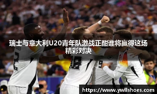瑞士与意大利U20青年队激战正酣谁将赢得这场精彩对决