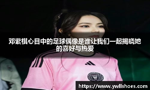 邓紫棋心目中的足球偶像是谁让我们一起揭晓她的喜好与热爱